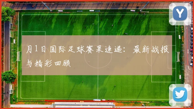 月1日国际足球赛果速递：最新战报与精彩回顾