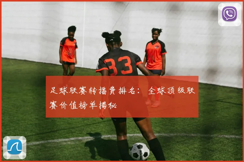 足球联赛转播费排名：全球顶级联赛价值榜单揭秘