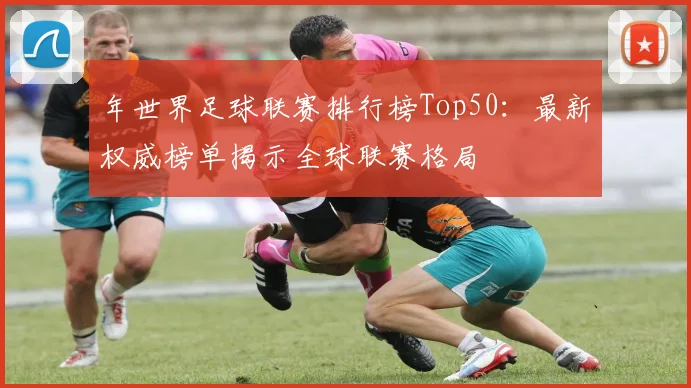 年世界足球联赛排行榜Top50:最新权威榜单揭示全球联赛格局