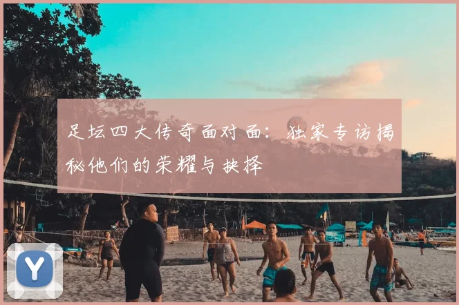 足坛四大传奇面对面：独家专访揭秘他们的荣耀与抉择